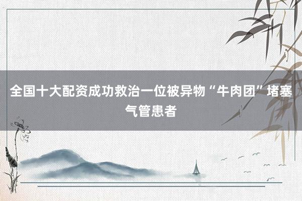 全国十大配资成功救治一位被异物“牛肉团”堵塞气管患者