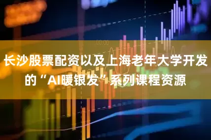 长沙股票配资以及上海老年大学开发的“AI暖银发”系列课程资源