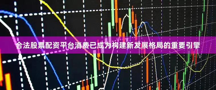 合法股票配资平台消费已成为构建新发展格局的重要引擎