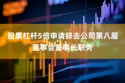 股票杠杆5倍申请辞去公司第八届董事会董事长职务