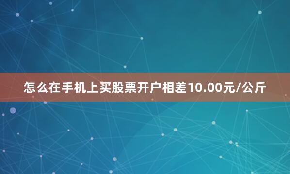 怎么在手机上买股票开户相差10.00元/公斤