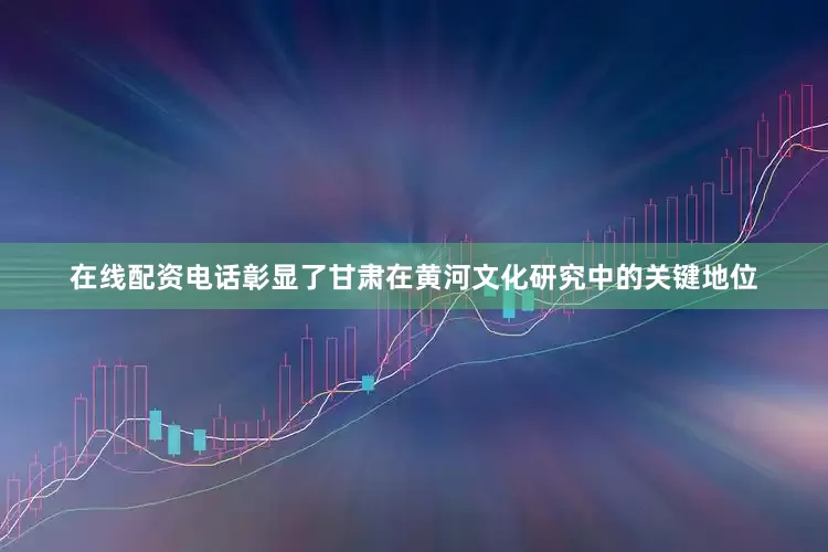 在线配资电话彰显了甘肃在黄河文化研究中的关键地位