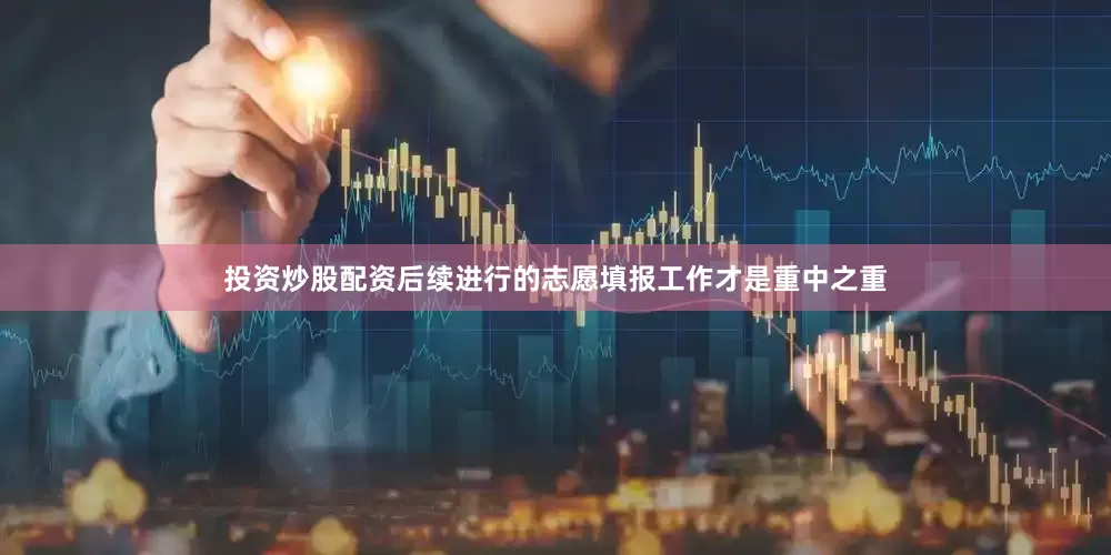 投资炒股配资后续进行的志愿填报工作才是重中之重