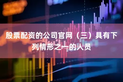 股票配资的公司官网（三）具有下列情形之一的人员