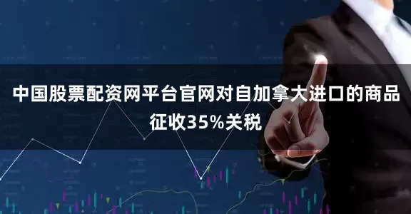 中国股票配资网平台官网对自加拿大进口的商品征收35%关税