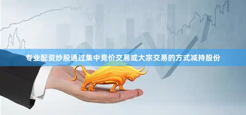 专业配资炒股通过集中竞价交易或大宗交易的方式减持股份