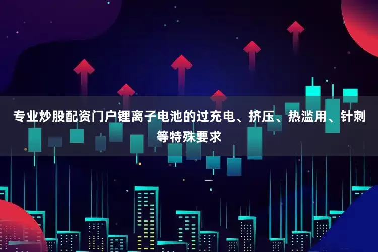 专业炒股配资门户锂离子电池的过充电、挤压、热滥用、针刺等特殊要求