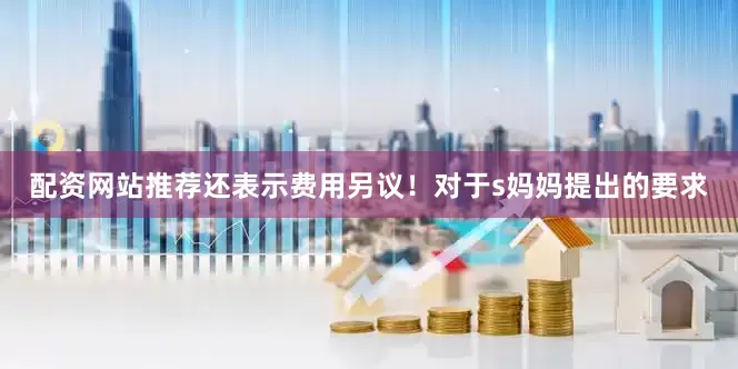 配资网站推荐还表示费用另议！对于s妈妈提出的要求