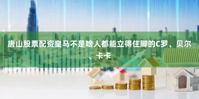 唐山股票配资皇马不是啥人都能立得住脚的C罗、贝尔、卡卡