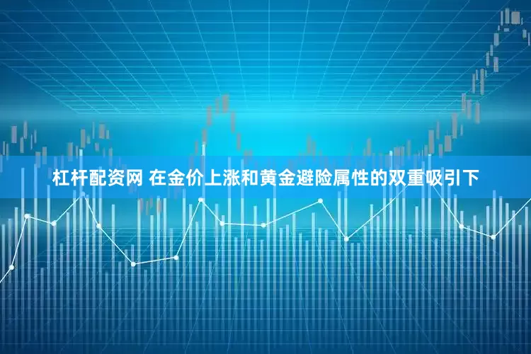 杠杆配资网 在金价上涨和黄金避险属性的双重吸引下