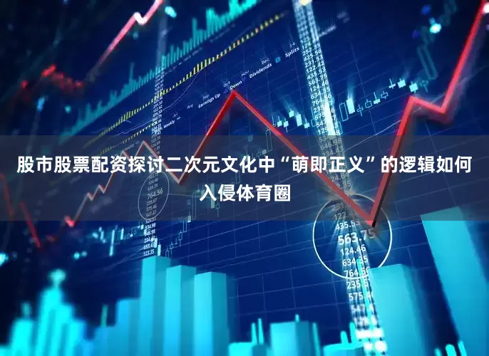 股市股票配资探讨二次元文化中“萌即正义”的逻辑如何入侵体育圈