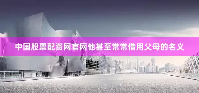 中国股票配资网官网他甚至常常借用父母的名义