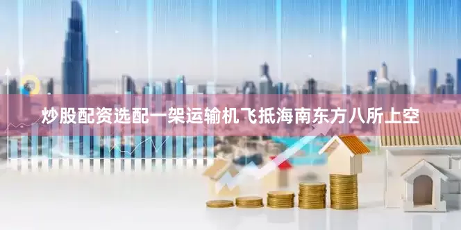 炒股配资选配一架运输机飞抵海南东方八所上空