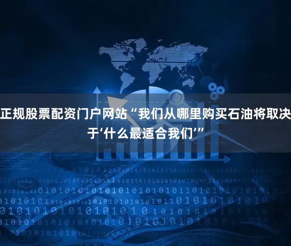 正规股票配资门户网站“我们从哪里购买石油将取决于‘什么最适合我们’”