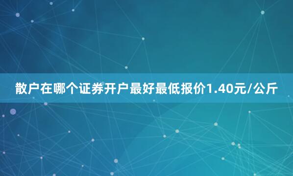 散户在哪个证券开户最好最低报价1.40元/公斤