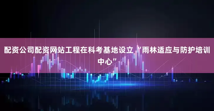 配资公司配资网站工程在科考基地设立 “雨林适应与防护培训中心”